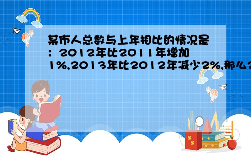 某市人总数与上年相比的情况是：2012年比2011年增加1%,2013年比2012年减少2%,那么2013年于2011年相比,该市的人口总数变化幅度是多少?