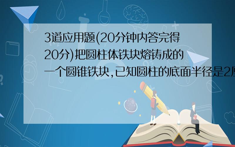 3道应用题(20分钟内答完得20分)把圆柱体铁块熔铸成的一个圆锥铁块,已知圆柱的底面半径是2厘米,高是3厘米,熔铸成圆锥的底面半径是3厘米,那么它的高是多少?一个圆柱形水桶,原来高8分泌,现