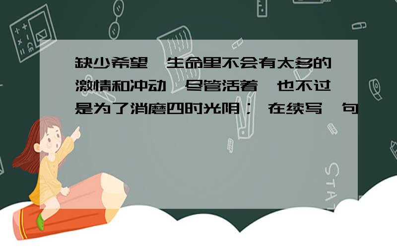 缺少希望,生命里不会有太多的激情和冲动,尽管活着,也不过是为了消磨四时光阴； 在续写一句,