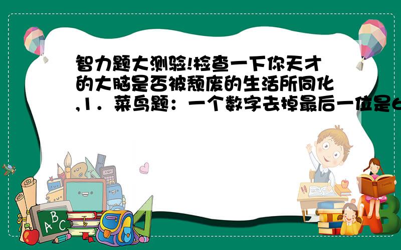 智力题大测验!检查一下你天才的大脑是否被颓废的生活所同化,1．菜鸟题：一个数字去掉最后一位是60,去掉最前一位是18,请问是?2．进阶题：只字家一笔是什么字?3．高手题：人字加一笔除了