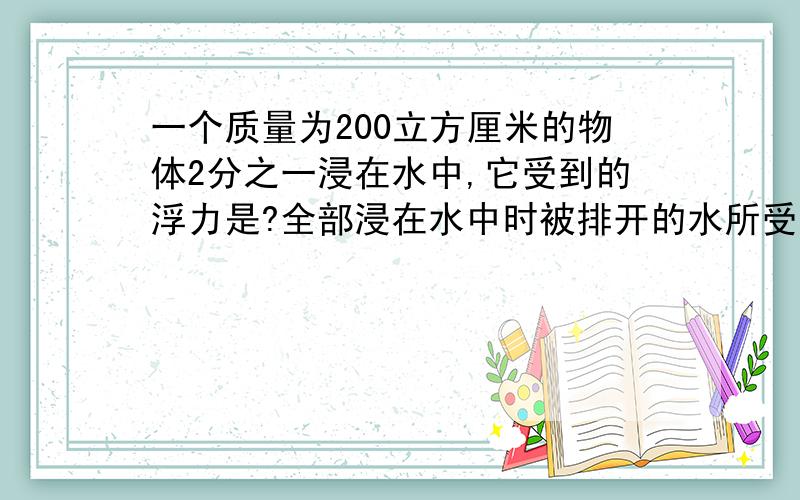 一个质量为200立方厘米的物体2分之一浸在水中,它受到的浮力是?全部浸在水中时被排开的水所受到得重力是