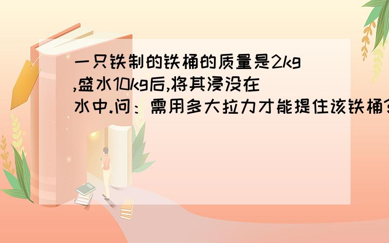 一只铁制的铁桶的质量是2kg,盛水10kg后,将其浸没在水中.问：需用多大拉力才能提住该铁桶?