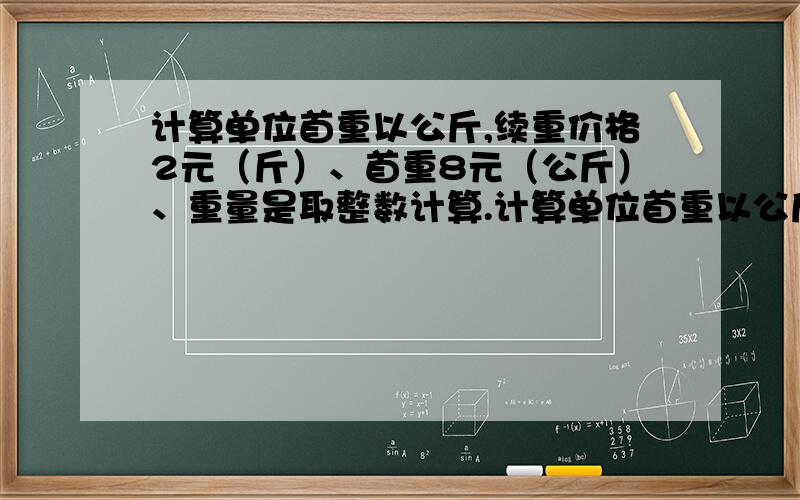 计算单位首重以公斤,续重价格2元（斤）、首重8元（公斤）、重量是取整数计算.计算单位首重以公斤,续重价格2元（斤）、首重8元（公斤）、重量是取整数计算,例如3014克是按照3500克计算.