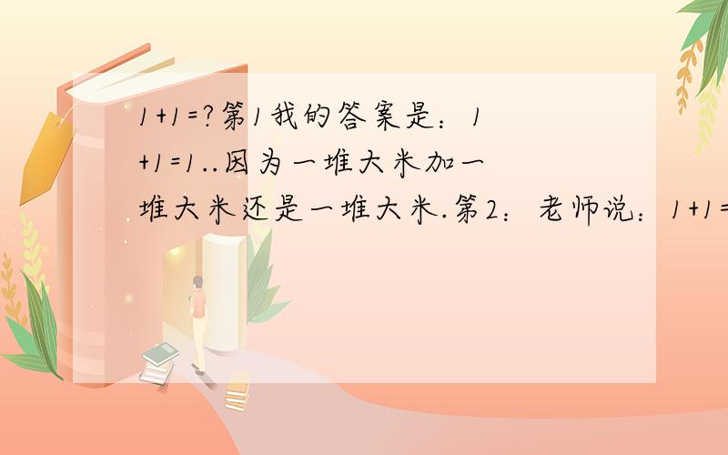 1+1=?第1我的答案是：1+1=1..因为一堆大米加一堆大米还是一堆大米.第2：老师说：1+1=2