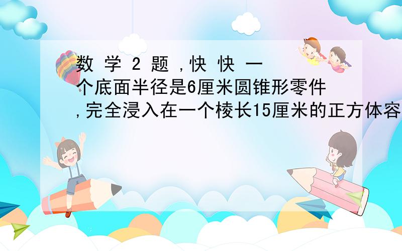 数 学 2 题 ,快 快 一个底面半径是6厘米圆锥形零件,完全浸入在一个棱长15厘米的正方体容器里,容器中的水面比原来升高1.2厘米,求圆锥形的高（保留一位小数）在圆锥形容器中注满水,倒入圆