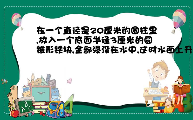 在一个直径是20厘米的圆柱里,放入一个底面半径3厘米的圆锥形铁块,全部浸没在水中,这时水面上升0.3厘米.圆锥形铁块的高是多少厘米?求具体算式