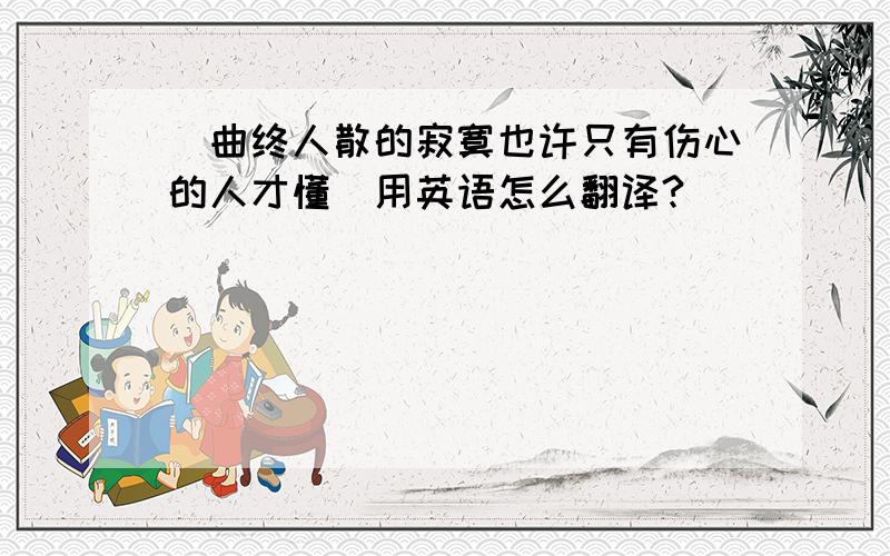 （曲终人散的寂寞也许只有伤心的人才懂）用英语怎么翻译?