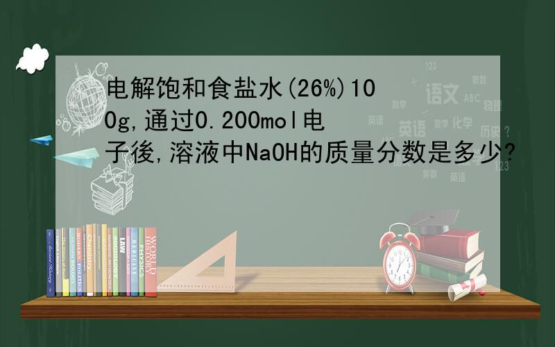 电解饱和食盐水(26%)100g,通过0.200mol电子後,溶液中NaOH的质量分数是多少?