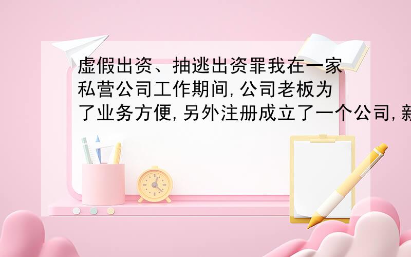 虚假出资、抽逃出资罪我在一家私营公司工作期间,公司老板为了业务方便,另外注册成立了一个公司,新成立的公司的股东是我和另外两个同事,其中一个同事任法人代表和总经理,老板不是股