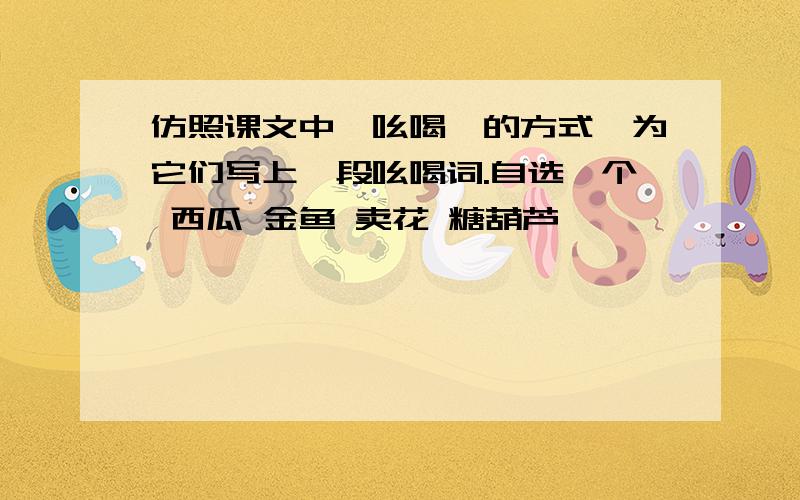 仿照课文中《吆喝》的方式,为它们写上一段吆喝词.自选一个 西瓜 金鱼 卖花 糖葫芦