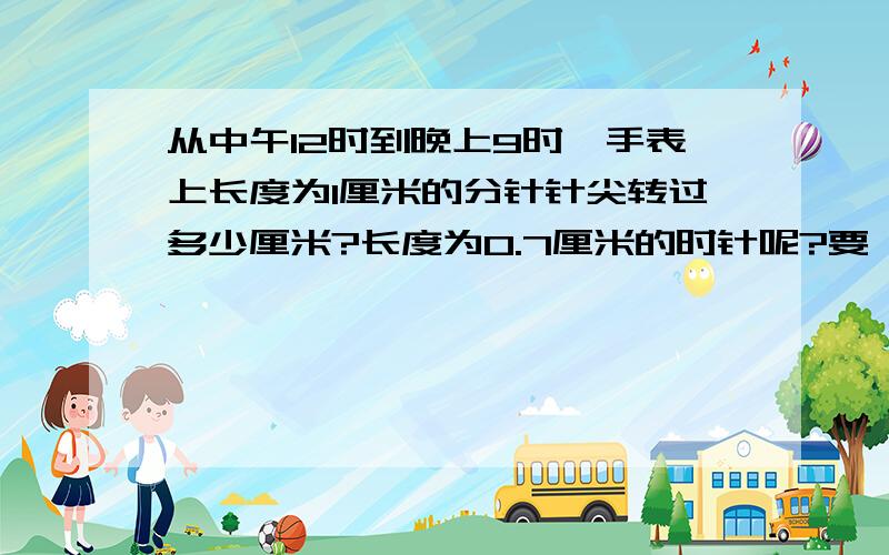 从中午12时到晚上9时,手表上长度为1厘米的分针针尖转过多少厘米?长度为0.7厘米的时针呢?要一部一部的，不要骗我的钱，我赚了一个星期的，各位大哥帮帮忙