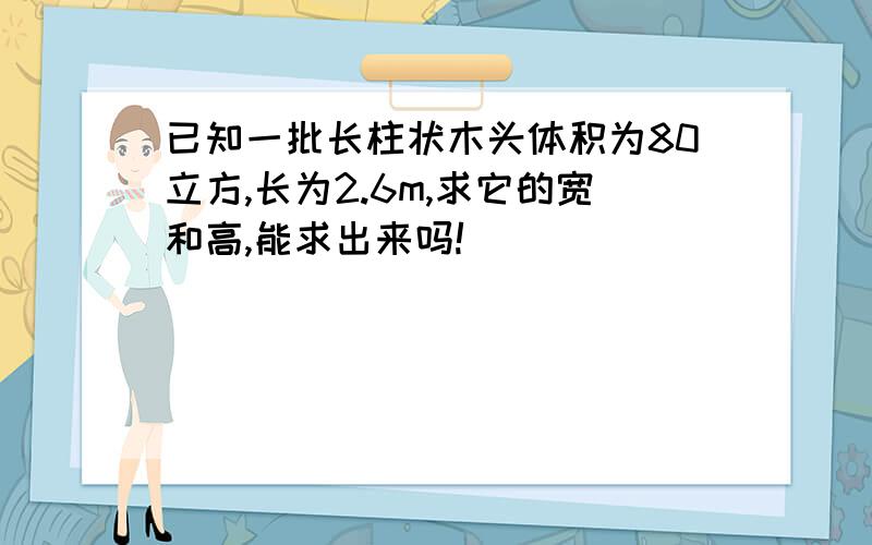 已知一批长柱状木头体积为80立方,长为2.6m,求它的宽和高,能求出来吗!