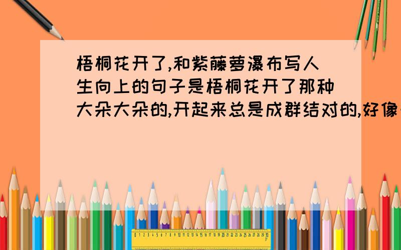 梧桐花开了,和紫藤萝瀑布写人生向上的句子是梧桐花开了那种大朵大朵的,开起来总是成群结对的,好像一大群女人一块儿走过来的梧桐花,她突然开了.今年的梧桐花,和所有的花一样,开得迟了