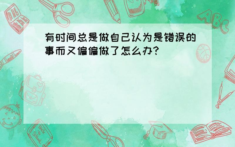 有时间总是做自己认为是错误的事而又偏偏做了怎么办?