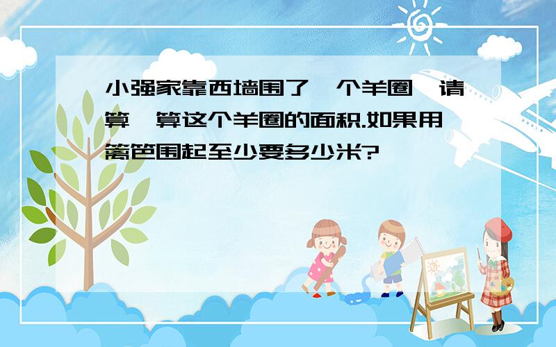 小强家靠西墙围了一个羊圈,请算一算这个羊圈的面积.如果用篱笆围起至少要多少米?