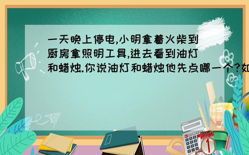 一天晚上停电,小明拿着火柴到厨房拿照明工具,进去看到油灯和蜡烛.你说油灯和蜡烛他先点哪一个?如题