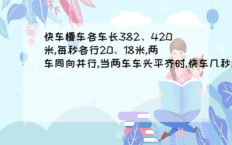 快车慢车各车长382、420米,每秒各行20、18米,两车同向并行,当两车车头平齐时,快车几秒超越慢