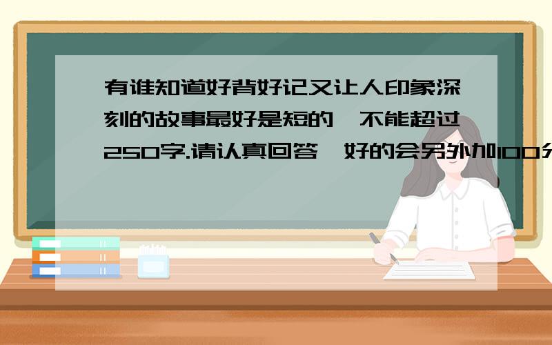 有谁知道好背好记又让人印象深刻的故事最好是短的,不能超过250字.请认真回答,好的会另外加100分