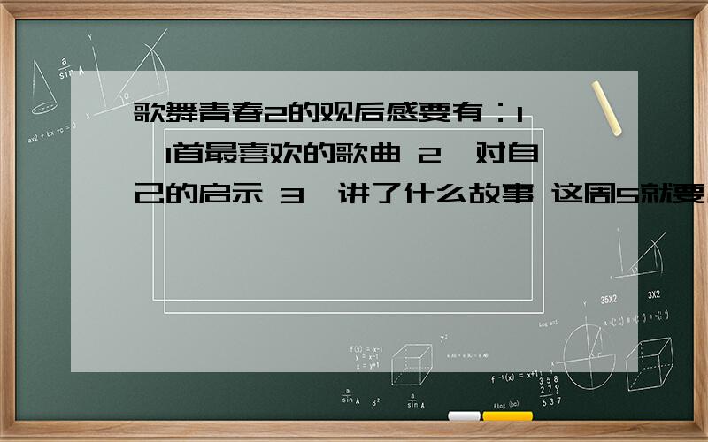 歌舞青春2的观后感要有：1 、1首最喜欢的歌曲 2、对自己的启示 3、讲了什么故事 这周5就要用 写的好的有加分要有：1 、1首最喜欢的歌曲 2、对自己的启示 3、讲了什么故事 这周5就要用 写