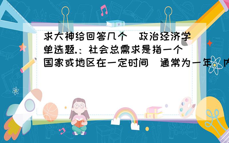 求大神给回答几个（政治经济学单选题.：社会总需求是指一个国家或地区在一定时间（通常为一年）内（ ）.1.各经济主体用于购买国内市场上物质产品的货币支付能力总和 2.社会有支付能