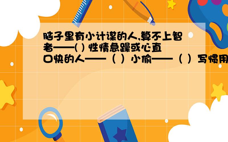 脑子里有小计谋的人,算不上智者——( ) 性情急躁或心直口快的人——（ ）小偷——（ ）写惯用语一块 儿帮腔或助势的人——（ ）吃苦耐劳的人——（ ）吝啬的人——（ ）不感谢父母养