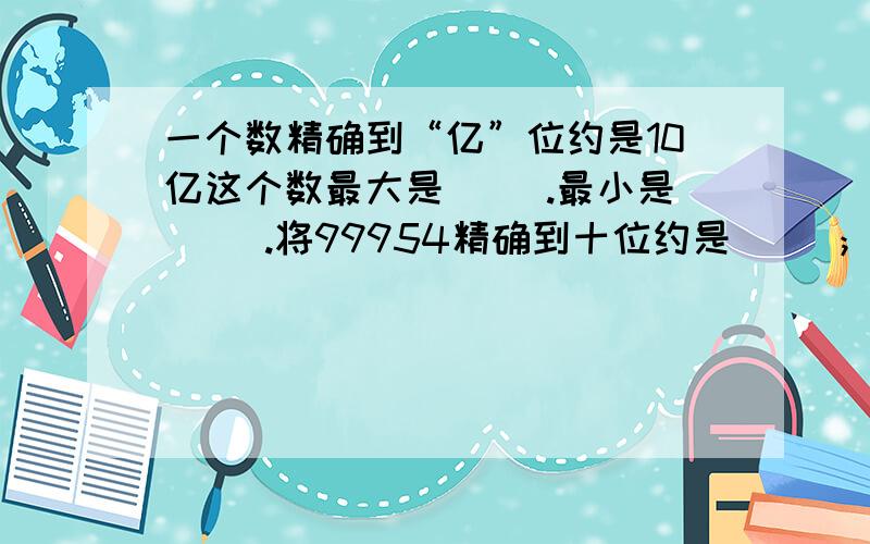 一个数精确到“亿”位约是10亿这个数最大是（ ）.最小是（ ）.将99954精确到十位约是（ ）；精确到百位约是（ ）,精确到千位约是（ ）