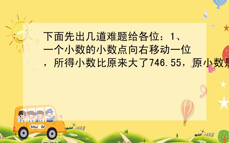 下面先出几道难题给各位：1、一个小数的小数点向右移动一位，所得小数比原来大了746.55，原小数是多少？2、一个小数的小数点向左移动一位，所得小数的整数部分比原小数的整数部分少26