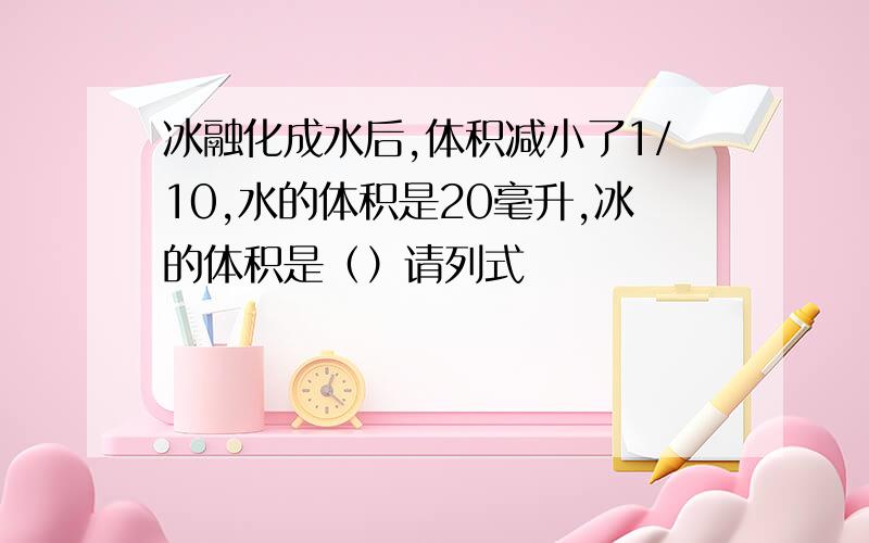 冰融化成水后,体积减小了1/10,水的体积是20毫升,冰的体积是（）请列式