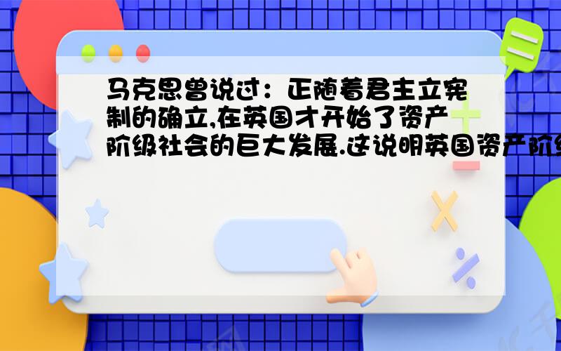 马克思曾说过：正随着君主立宪制的确立,在英国才开始了资产阶级社会的巨大发展.这说明英国资产阶级革命（）A推翻了封建君主专制 B确立了资产阶级议会制度C为资本主发展扫清了障碍D对