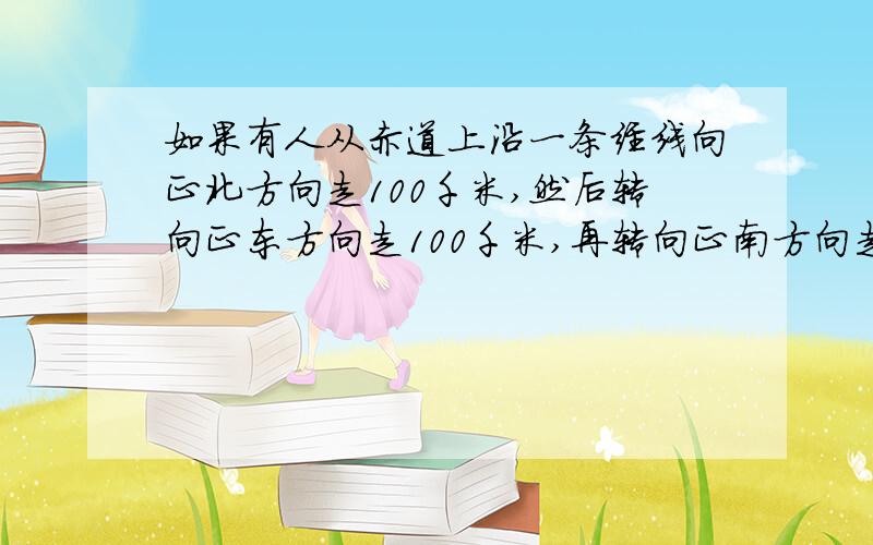 如果有人从赤道上沿一条经线向正北方向走100千米,然后转向正东方向走100千米,再转向正南方向走100千米,最后转向正西方向走100千米,试问：这个人能否回到原来出发的地点?为什么?