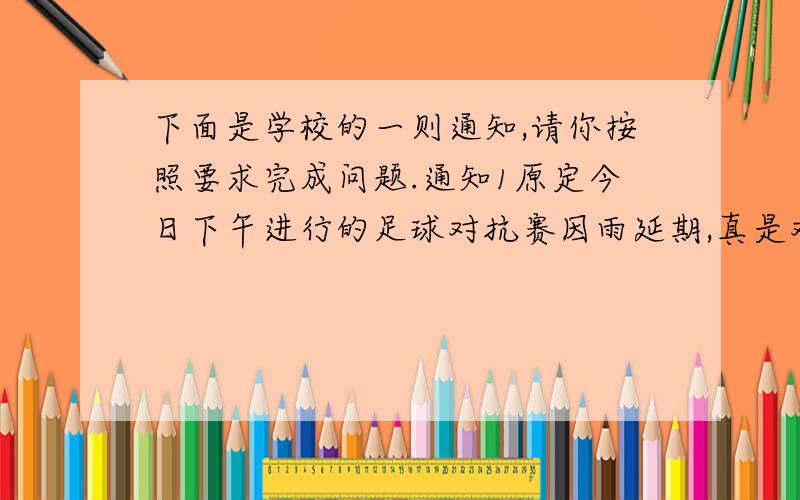 下面是学校的一则通知,请你按照要求完成问题.通知1原定今日下午进行的足球对抗赛因雨延期,真是对不起各位.2具体比赛日期经学校通过并讨论后另行通知.3另外,今天午后的体育活动改为文