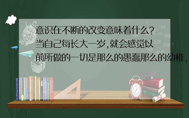 意识在不断的改变意味着什么?当自己每长大一岁,就会感觉以前所做的一切是那么的愚蠢那么的幼稚,那是因为自己的意识在不断的进行变化,朝一个更成熟的思想在改变……