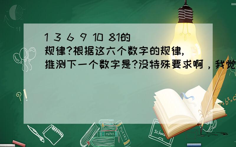 1 3 6 9 10 81的规律?根据这六个数字的规律,推测下一个数字是?没特殊要求啊，我觉得是13，这样看好多答案的……