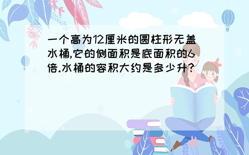 一个高为12厘米的圆柱形无盖水桶,它的侧面积是底面积的6倍.水桶的容积大约是多少升?