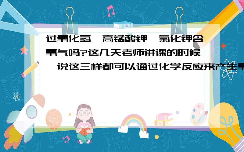 过氧化氢、高锰酸钾、氯化钾含氧气吗?这几天老师讲课的时候,说这三样都可以通过化学反应来产生氧气,那么它们三个都含氧气吗?或者说哪一个含O2?我知道能通过反应产生O2的物质不一定含O