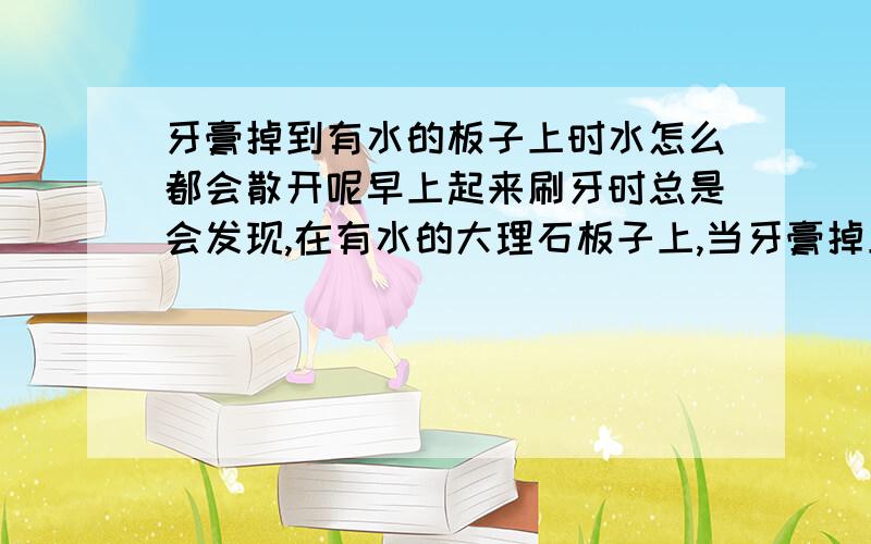 牙膏掉到有水的板子上时水怎么都会散开呢早上起来刷牙时总是会发现,在有水的大理石板子上,当牙膏掉上去的时候水就会以基本圆形状散开.这是为啥啊?还有当牙膏掉到一个盛水的容器里的