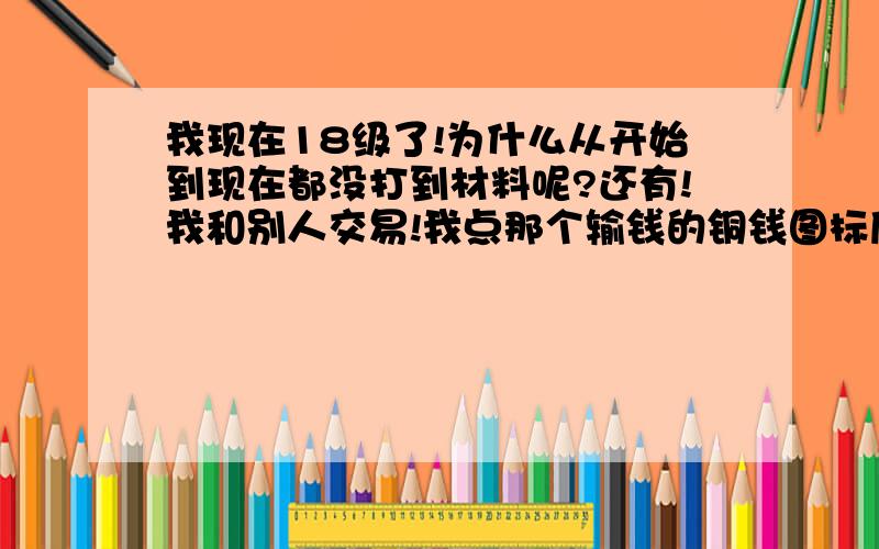 我现在18级了!为什么从开始到现在都没打到材料呢?还有!我和别人交易!我点那个输钱的铜钱图标后出来一个输钱的小窗口!但是为什么我输不了金钱呢?