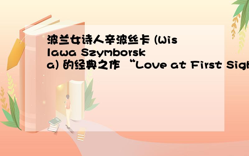 波兰女诗人辛波丝卡 (Wislawa Szymborska) 的经典之作 “Love at First Sight”（《一见钟情》）.