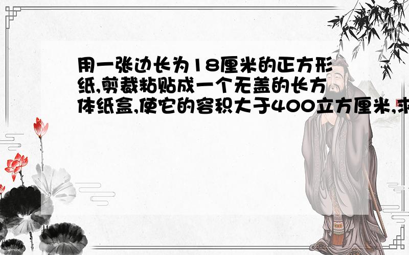 用一张边长为18厘米的正方形纸,剪裁粘贴成一个无盖的长方体纸盒,使它的容积大于400立方厘米,求长宽高.要算式!长宽高是整厘米数!