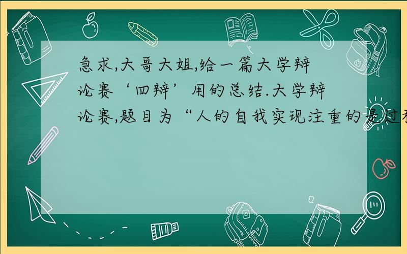 急求,大哥大姐,给一篇大学辩论赛‘四辩’用的总结.大学辩论赛,题目为“人的自我实现注重的是过程还是结果”  我们抽的是“结果 ”  我是四辩,求一篇总结.三分钟左右的.