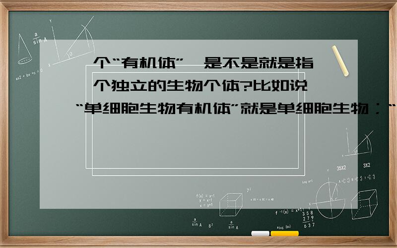 一个“有机体”,是不是就是指一个独立的生物个体?比如说,“单细胞生物有机体”就是单细胞生物；“多细胞生物有机体”就是一个多细胞生物.问:我理解是：