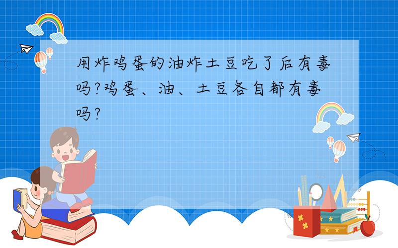 用炸鸡蛋的油炸土豆吃了后有毒吗?鸡蛋、油、土豆各自都有毒吗?