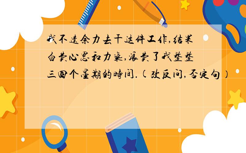 我不遗余力去干这件工作,结果白费心思和力气,浪费了我整整三四个星期的时间.(改反问,否定句）