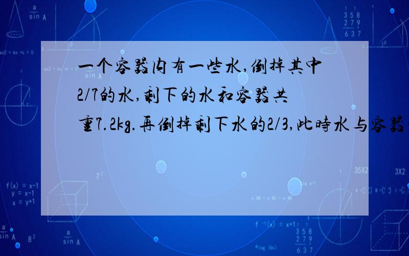 一个容器内有一些水,倒掉其中2/7的水,剩下的水和容器共重7.2kg.再倒掉剩下水的2/3,此时水与容器的重量之和是原来水（第一次倒水前）与容器重量的1/3.问原来容器中有多少kg的水?