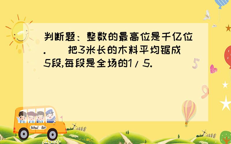 判断题：整数的最高位是千亿位.（）把3米长的木料平均锯成5段,每段是全场的1/5.（）