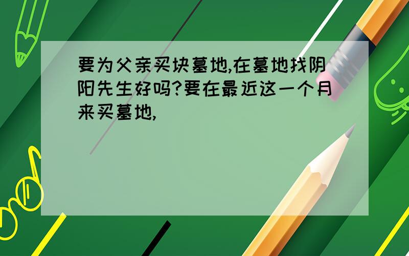 要为父亲买块墓地,在墓地找阴阳先生好吗?要在最近这一个月来买墓地,