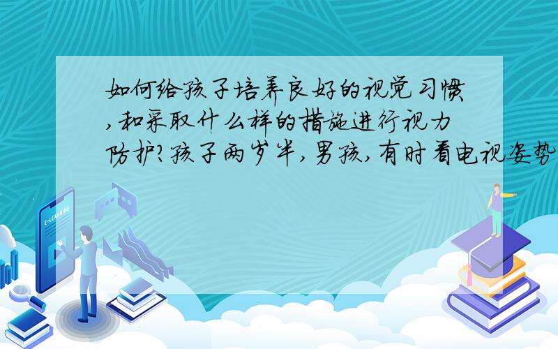 如何给孩子培养良好的视觉习惯,和采取什么样的措施进行视力防护?孩子两岁半,男孩,有时看电视姿势不正,还有时斜着眼睛瞟人,害怕他养成不好的视觉习惯,想问如何改正他的坏习惯,还有怎