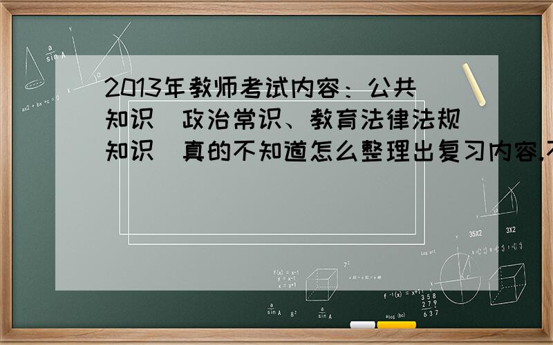 2013年教师考试内容：公共知识（政治常识、教育法律法规知识）真的不知道怎么整理出复习内容.不是考的心理学和教育学之类的.考的是政治常识.求高手给出2013年最新的政治常识!