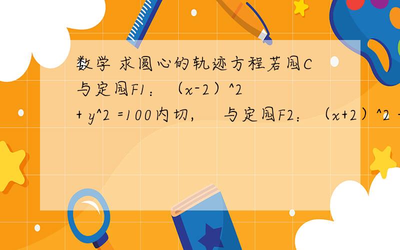 数学 求圆心的轨迹方程若园C与定园F1：（x-2）^2 + y^2 =100内切,     与定园F2：（x+2）^2 + y^2 =4外切,则园C的圆心的轨迹方程为什么?答案为：(36分之x^2)+(32分之y^2) =1求过程 详解!