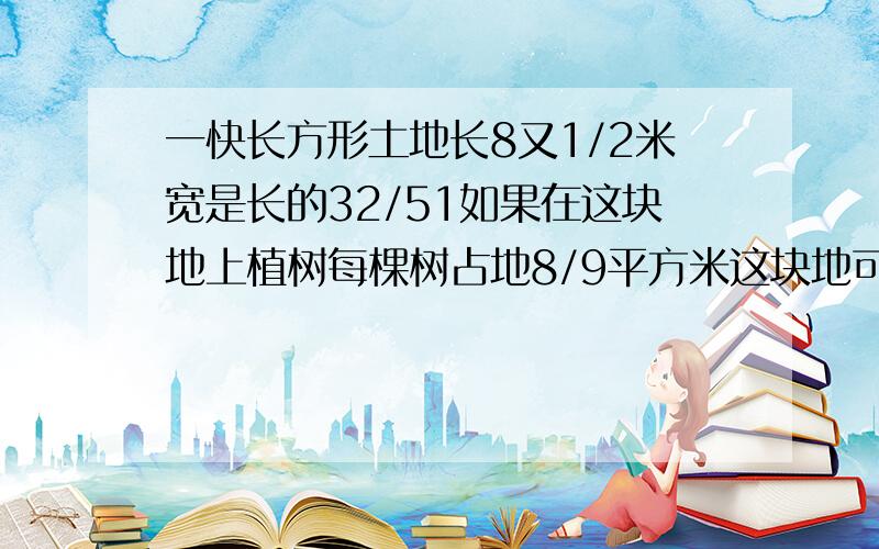 一快长方形土地长8又1/2米宽是长的32/51如果在这块地上植树每棵树占地8/9平方米这块地可植多少棵树